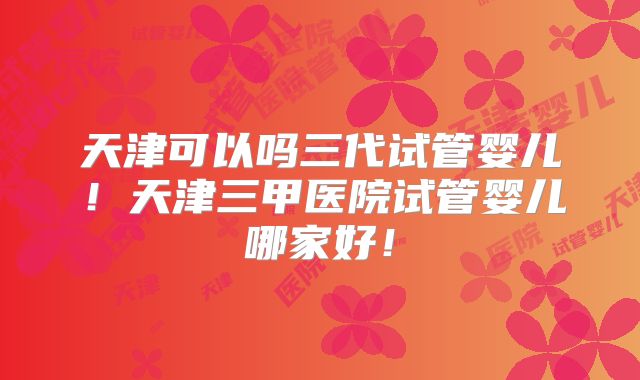 天津可以吗三代试管婴儿!天津三甲医院试管婴儿哪家好!