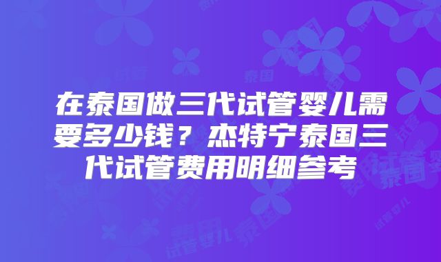 在泰国做三代试管婴儿需要多少钱?杰特宁泰国三代试管费用明细参考