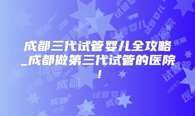 成都三代试管婴儿全攻略_成都做第三代试管的医院！