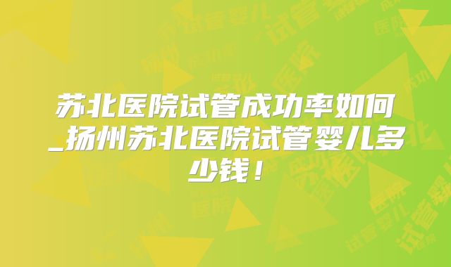 苏北医院试管成功率如何_扬州苏北医院试管婴儿多少钱!