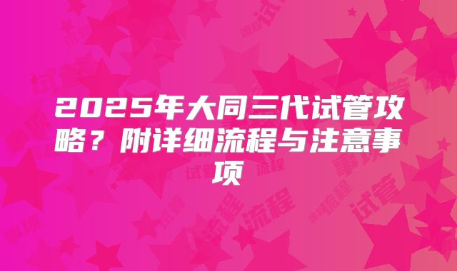 2025年大同三代试管攻略？附详细流程与注意事项