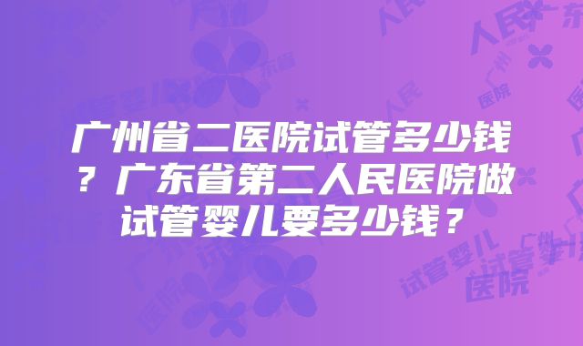 广州省二医院试管多少钱？广东省第二人民医院做试管婴儿要多少钱？