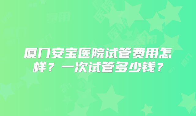 厦门安宝医院试管费用怎样？一次试管多少钱？