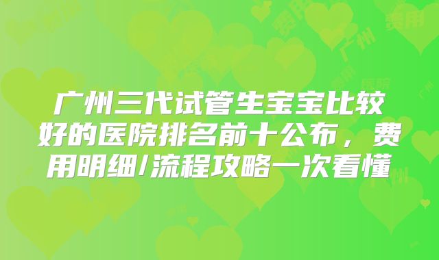广州三代试管生宝宝比较好的医院排名前十公布，费用明细/流程攻略一次看懂