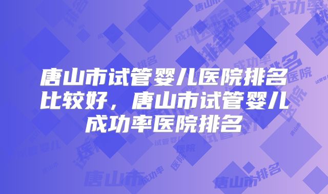 唐山市试管婴儿医院排名比较好，唐山市试管婴儿成功率医院排名