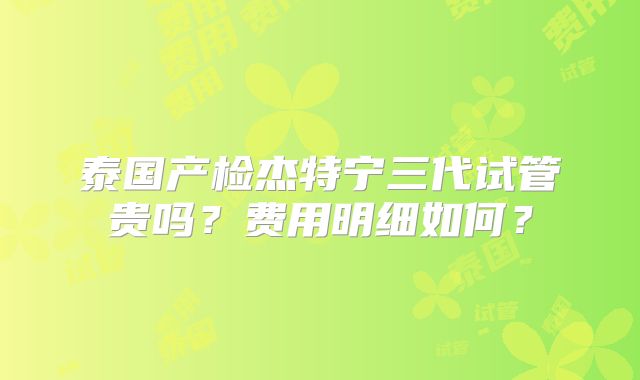 泰国产检杰特宁三代试管贵吗？费用明细如何？