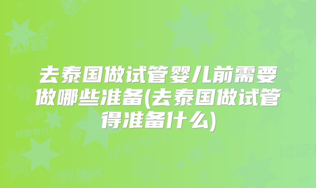 去泰国做试管婴儿前需要做哪些准备(去泰国做试管得准备什么)