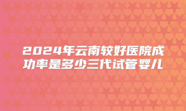 2024年云南较好医院成功率是多少三代试管婴儿