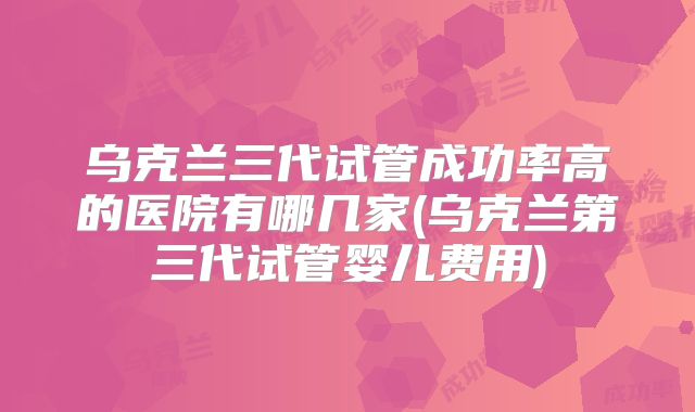 乌克兰三代试管成功率高的医院有哪几家(乌克兰第三代试管婴儿费用)