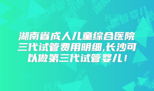 湖南省成人儿童综合医院三代试管费用明细,长沙可以做第三代试管婴儿!