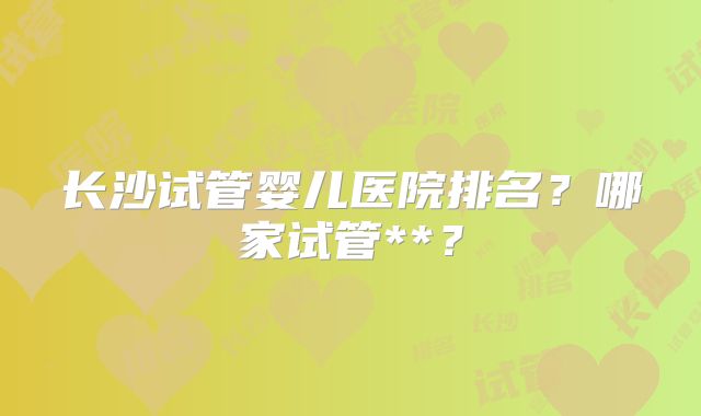 长沙试管婴儿医院排名？哪家试管**？