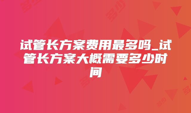 试管长方案费用最多吗_试管长方案大概需要多少时间