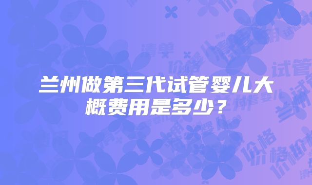 兰州做第三代试管婴儿大概费用是多少?