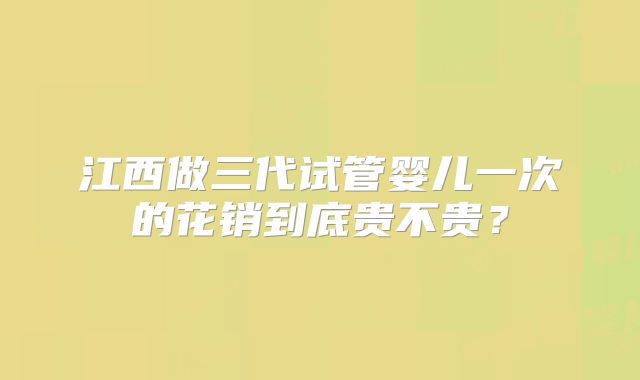 江西做三代试管婴儿一次的花销到底贵不贵？