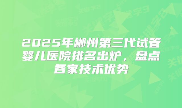 2025年郴州第三代试管婴儿医院排名出炉，盘点各家技术优势