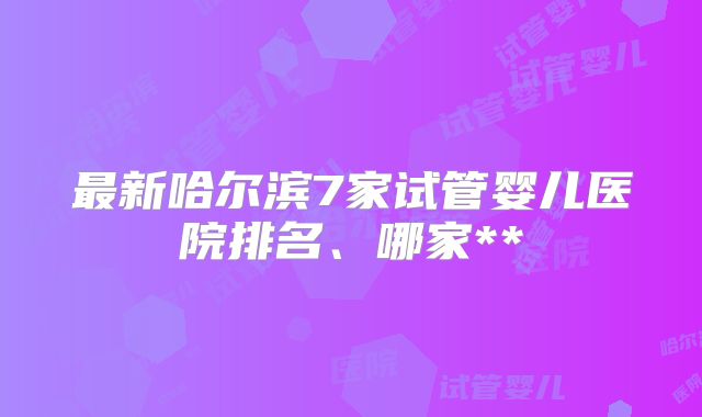 最新哈尔滨7家试管婴儿医院排名、哪家**