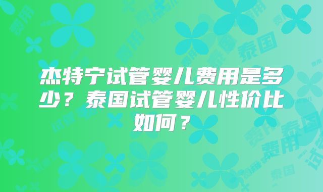 杰特宁试管婴儿费用是多少？泰国试管婴儿性价比如何？