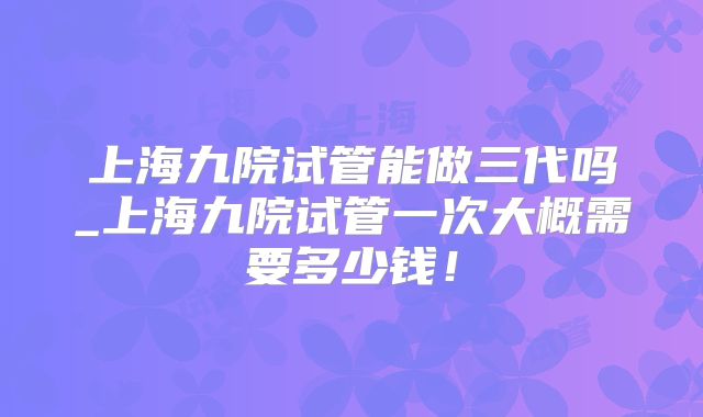 上海九院试管能做三代吗_上海九院试管一次大概需要多少钱！