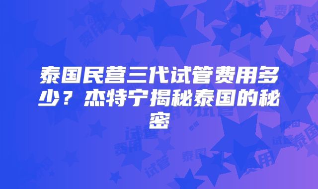 泰国民营三代试管费用多少？杰特宁揭秘泰国的秘密