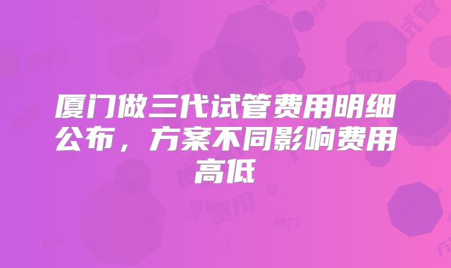 厦门做三代试管费用明细公布,方案不同影响费用高低