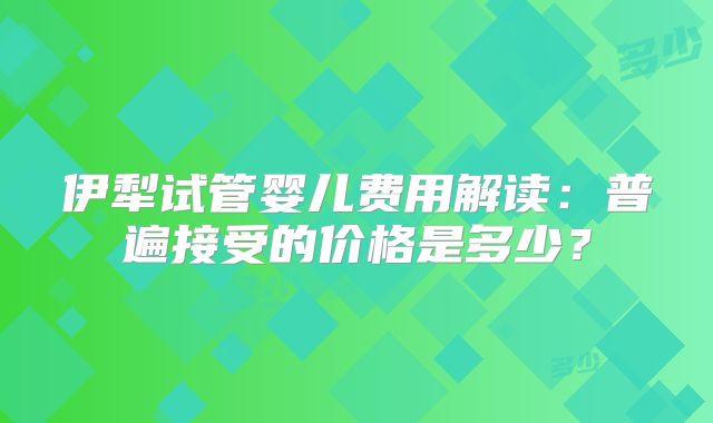 伊犁试管婴儿费用解读：普遍接受的价格是多少？