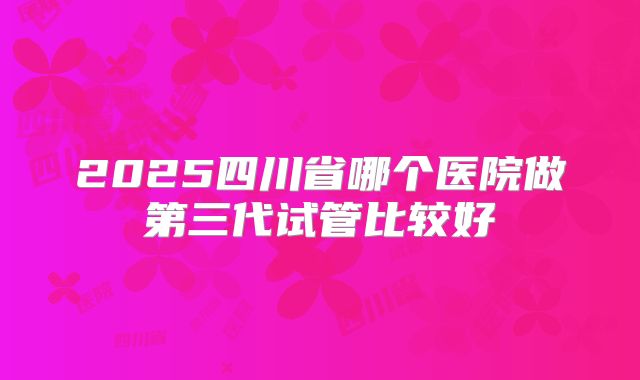 2025四川省哪个医院做第三代试管比较好