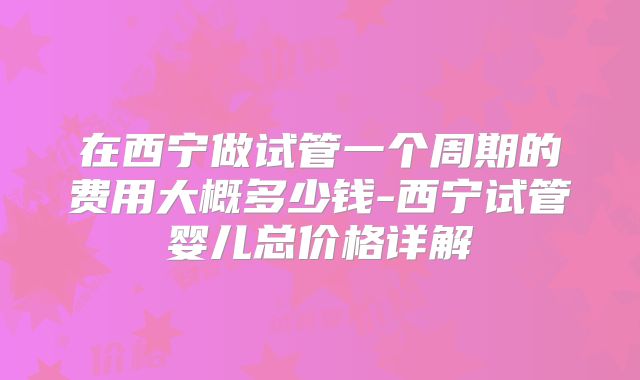 在西宁做试管一个周期的费用大概多少钱-西宁试管婴儿总价格详解