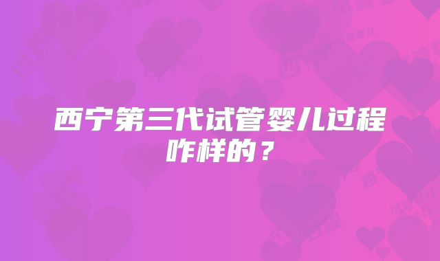 西宁第三代试管婴儿过程咋样的？