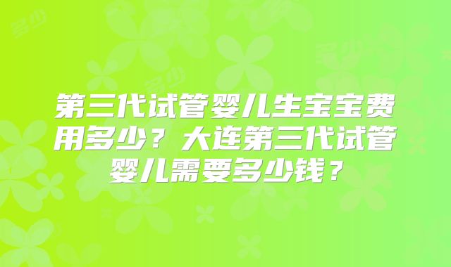 第三代试管婴儿生宝宝费用多少？大连第三代试管婴儿需要多少钱？