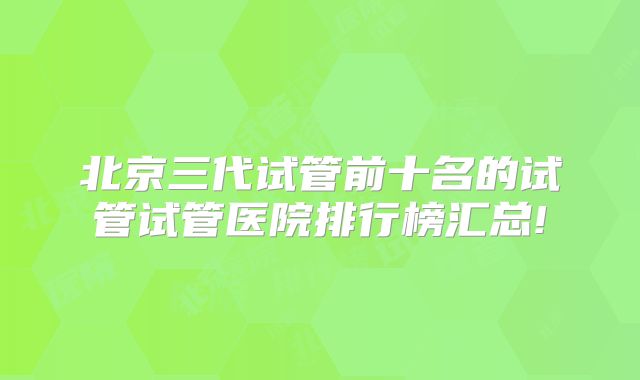 北京三代试管前十名的试管试管医院排行榜汇总!