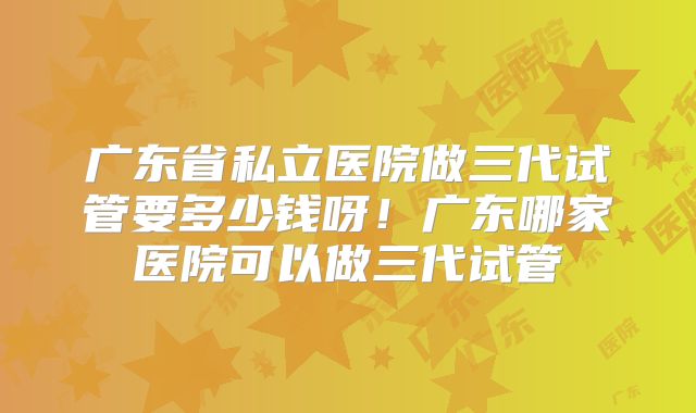 广东省私立医院做三代试管要多少钱呀!广东哪家医院可以做三代试管
