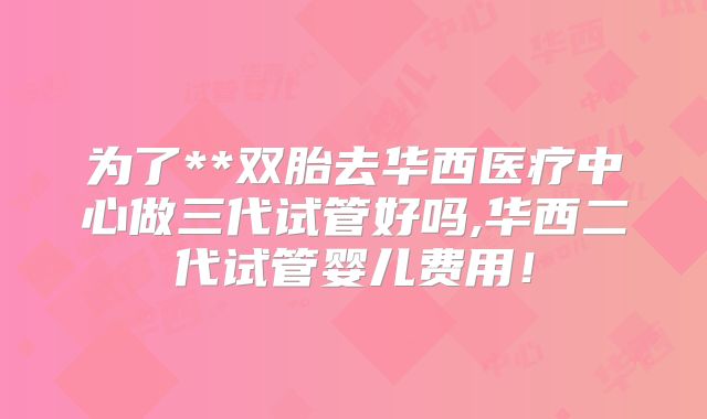 为了**双胎去华西医疗中心做三代试管好吗,华西二代试管婴儿费用！