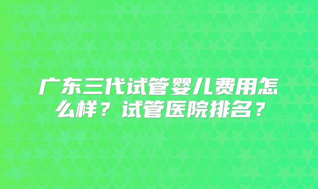 广东三代试管婴儿费用怎么样?试管医院排名?