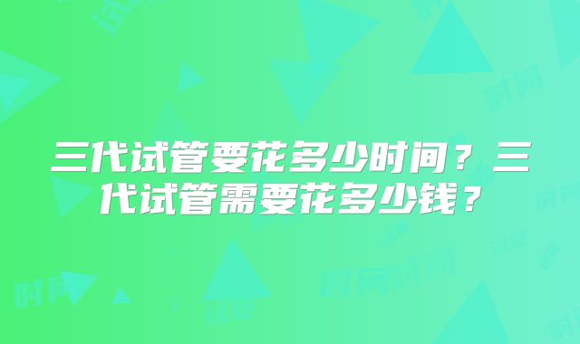 三代试管要花多少时间?三代试管需要花多少钱?