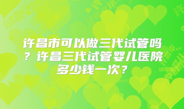 许昌市可以做三代试管吗？许昌三代试管婴儿医院多少钱一次？