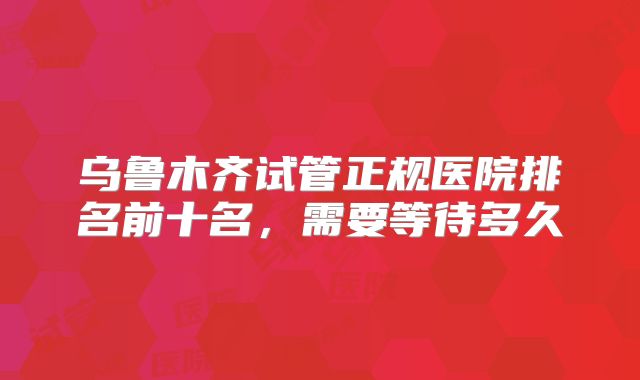 乌鲁木齐试管正规医院排名前十名，需要等待多久