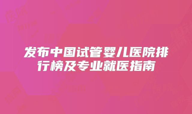 发布中国试管婴儿医院排行榜及专业就医指南