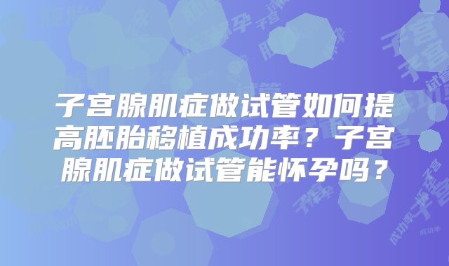 子宫腺肌症做试管如何提高胚胎移植成功率？子宫腺肌症做试管能怀孕吗？