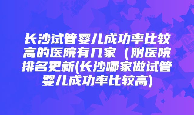 长沙试管婴儿成功率比较高的医院有几家（附医院排名更新(长沙哪家做试管婴儿成功率比较高)
