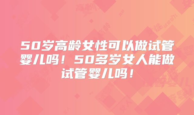 50岁高龄女性可以做试管婴儿吗！50多岁女人能做试管婴儿吗！