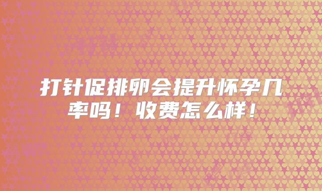 打针促排卵会提升怀孕几率吗！收费怎么样！