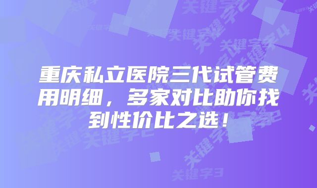 重庆私立医院三代试管费用明细，多家对比助你找到性价比之选！