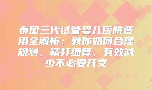泰国三代试管婴儿医院费用全解析:教你如何合理规划,精打细算,有效减少不必要开支