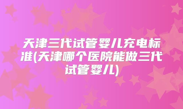 天津三代试管婴儿充电标准(天津哪个医院能做三代试管婴儿)