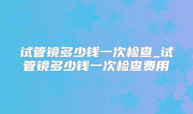试管镜多少钱一次检查_试管镜多少钱一次检查费用