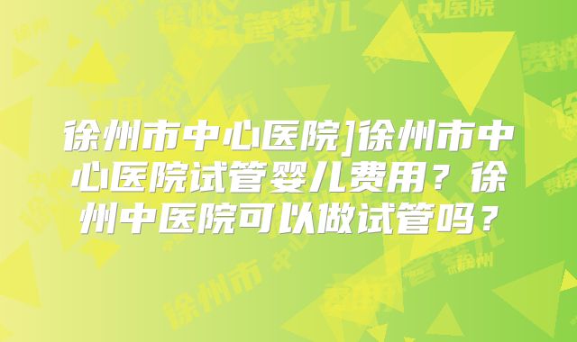 徐州市中心医院]徐州市中心医院试管婴儿费用？徐州中医院可以做试管吗？
