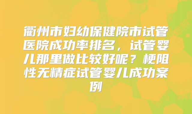 衢州市妇幼保健院市试管医院成功率排名，试管婴儿那里做比较好呢？梗阻性无精症试管婴儿成功案例