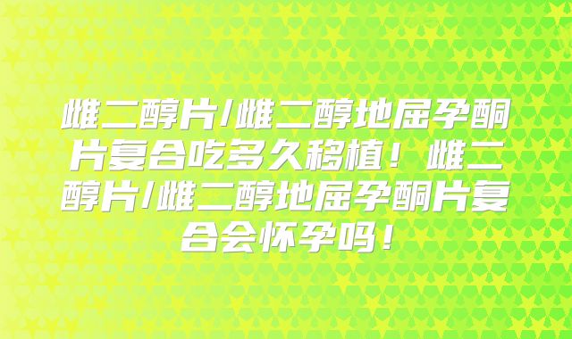 雌二醇片/雌二醇地屈孕酮片复合吃多久移植！雌二醇片/雌二醇地屈孕酮片复合会怀孕吗！