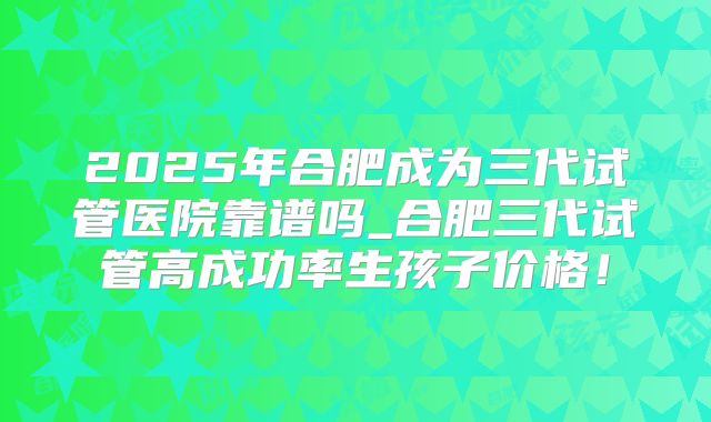 2025年合肥成为三代试管医院靠谱吗_合肥三代试管高成功率生孩子价格！