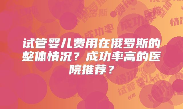 试管婴儿费用在俄罗斯的整体情况？成功率高的医院推荐？